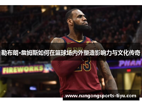 勒布朗·詹姆斯如何在篮球场内外塑造影响力与文化传奇