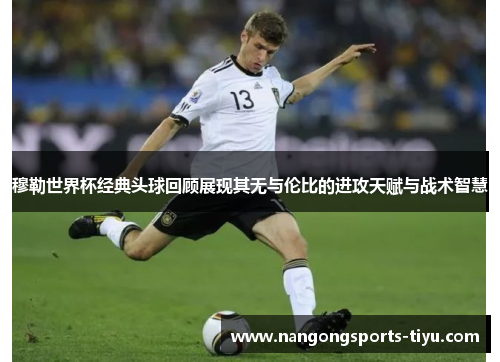 穆勒世界杯经典头球回顾展现其无与伦比的进攻天赋与战术智慧