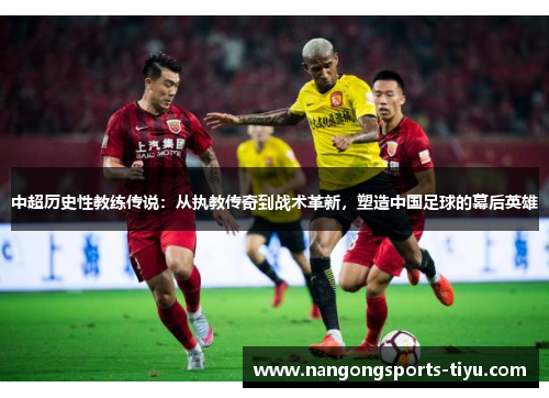 中超历史性教练传说：从执教传奇到战术革新，塑造中国足球的幕后英雄