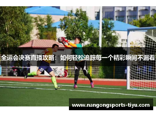 全运会决赛直播攻略：如何轻松追踪每一个精彩瞬间不漏看